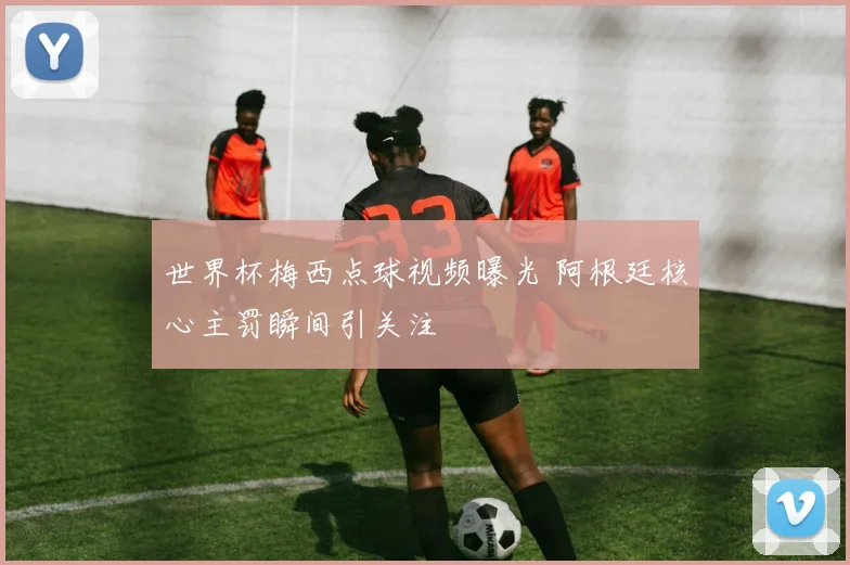 世界杯梅西点球视频曝光 阿根廷核心主罚瞬间引关注