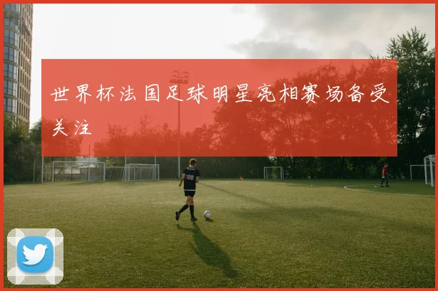 世界杯法国足球明星亮相赛场备受关注