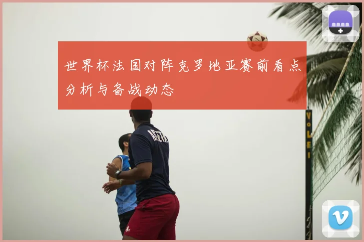 世界杯法国对阵克罗地亚赛前看点分析与备战动态