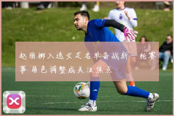 赵丽娜入选女足名单备战新一轮赛事 角色调整成关注焦点