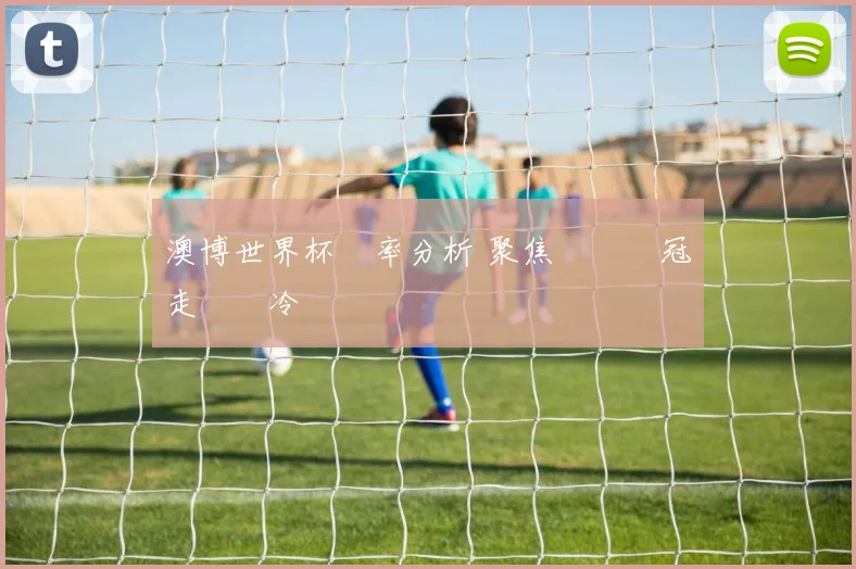 澳博世界杯賠率分析 聚焦強隊爭冠走勢與冷門風險