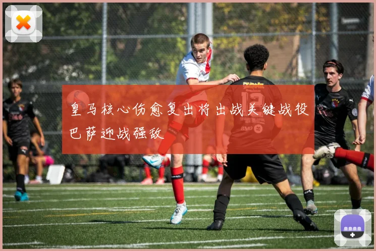 皇马核心伤愈复出将出战关键战役巴萨迎战强敌