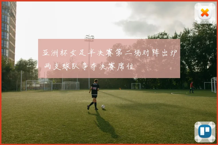 亚洲杯女足半决赛第二场对阵出炉 两支球队争夺决赛席位