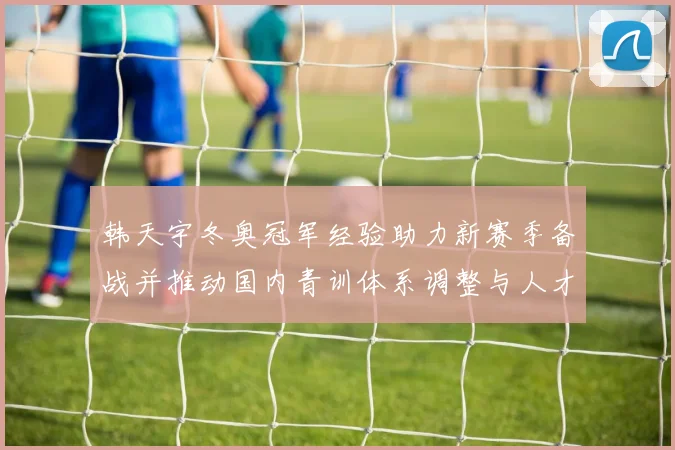 韩天宇冬奥冠军经验助力新赛季备战并推动国内青训体系调整与人才布局