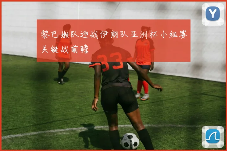 黎巴嫩队迎战伊朗队亚洲杯小组赛关键战前瞻