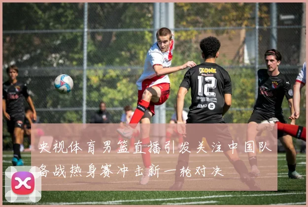 央视体育男篮直播引发关注中国队备战热身赛冲击新一轮对决