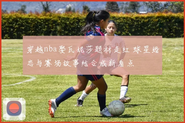 穿越nba娶瓦妮莎题材走红 球星婚恋与赛场故事结合成新看点