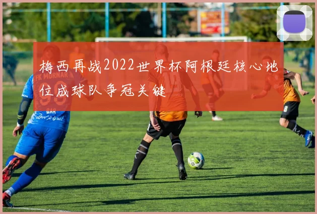 梅西再战2022世界杯阿根廷核心地位成球队争冠关键