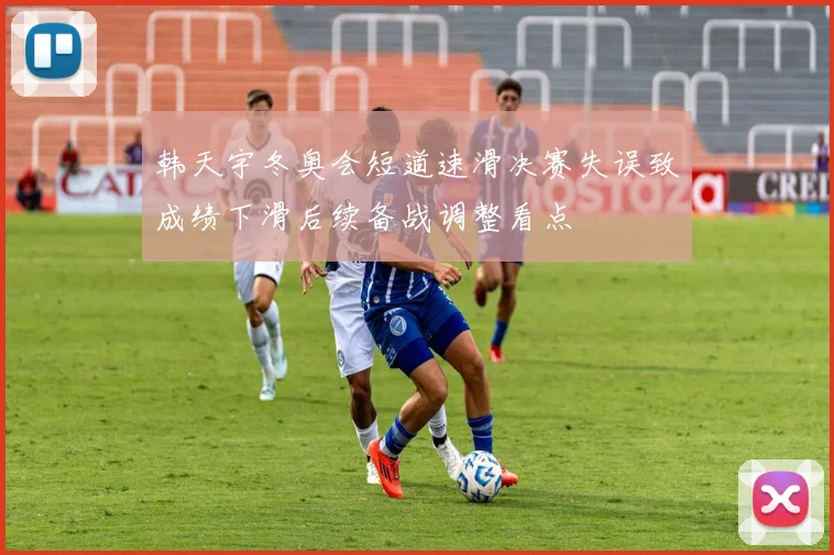 韩天宇冬奥会短道速滑决赛失误致成绩下滑后续备战调整看点