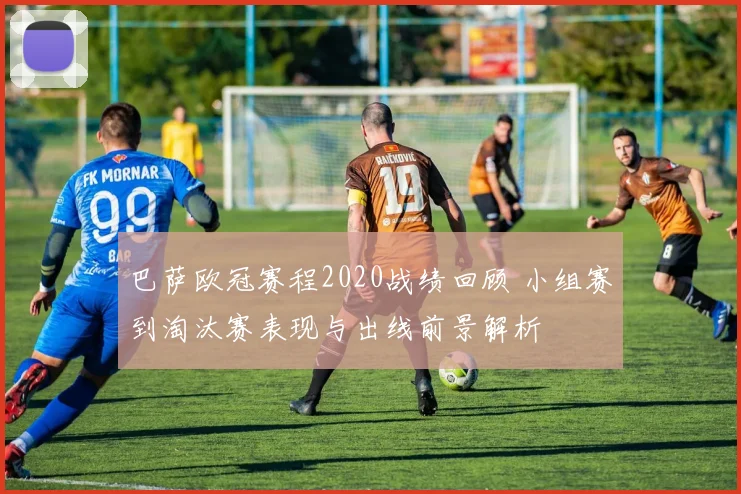 巴萨欧冠赛程2020战绩回顾 小组赛到淘汰赛表现与出线前景解析