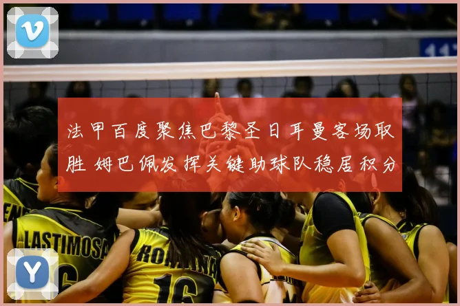 法甲百度聚焦巴黎圣日耳曼客场取胜 姆巴佩发挥关键助球队稳居积分榜前列