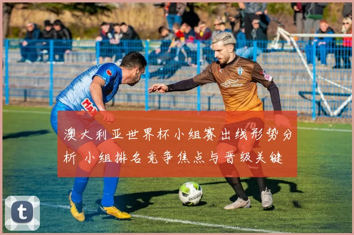 澳大利亚世界杯小组赛出线形势分析 小组排名竞争焦点与晋级关键