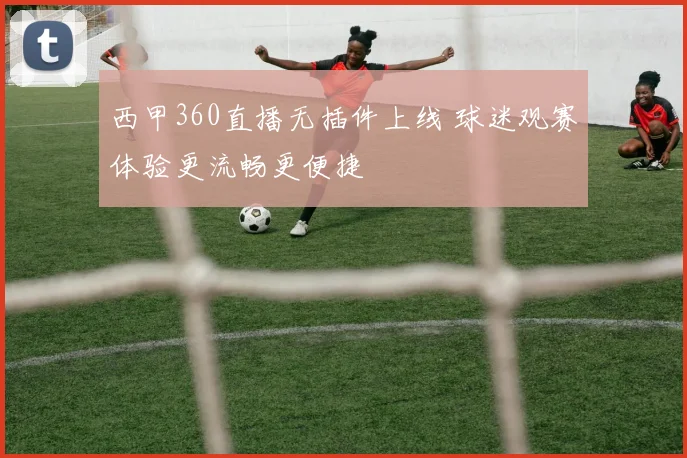 西甲360直播无插件上线 球迷观赛体验更流畅更便捷