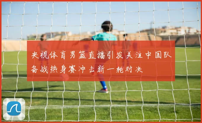 央视体育男篮直播引发关注中国队备战热身赛冲击新一轮对决