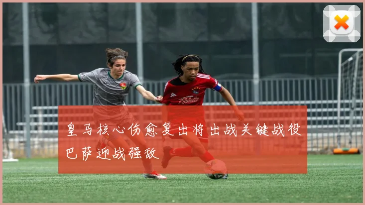 皇马核心伤愈复出将出战关键战役巴萨迎战强敌