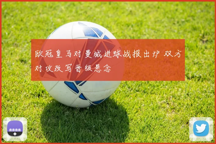 欧冠皇马对曼城进球战报出炉 双方对攻改写晋级悬念